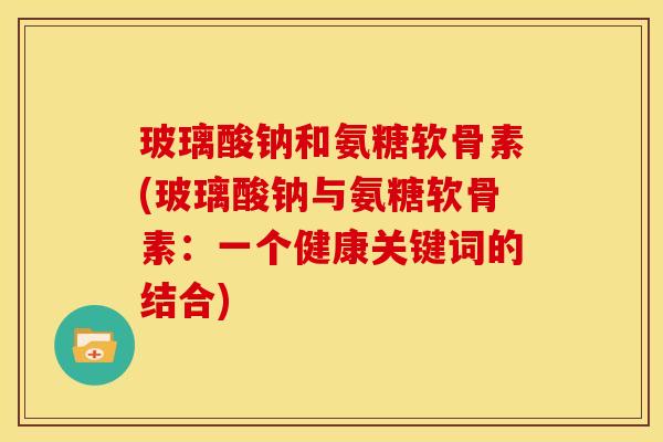 玻璃酸钠和氨糖软骨素(玻璃酸钠与氨糖软骨素：一个健康关键词的结合)