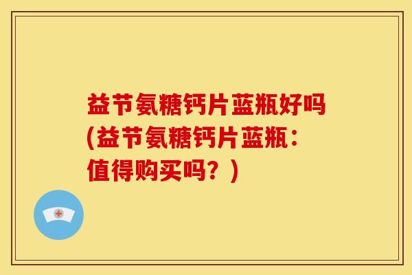益节氨糖钙片蓝瓶好吗(益节氨糖钙片蓝瓶：值得购买吗？)