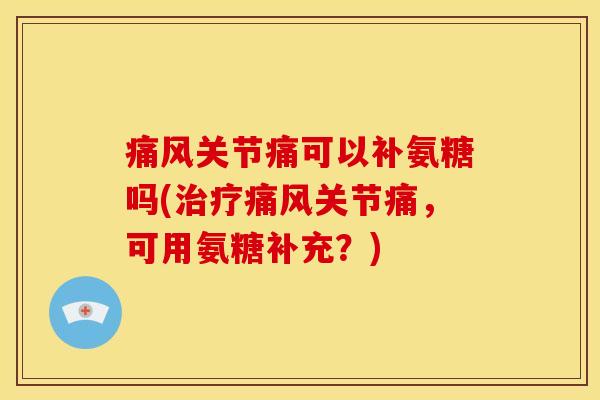 痛风关节痛可以补氨糖吗(治疗痛风关节痛，可用氨糖补充？)