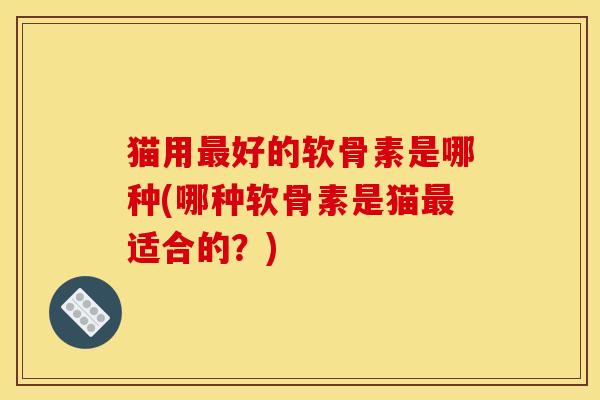 猫用最好的软骨素是哪种(哪种软骨素是猫最适合的？)