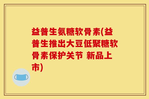 益普生氨糖软骨素(益普生推出大豆低聚糖软骨素保护关节 新品上市)