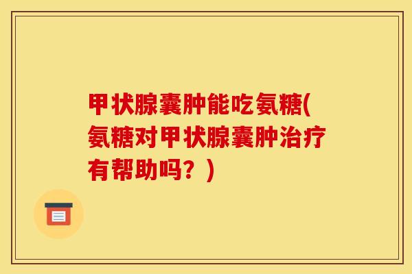 甲状腺囊肿能吃氨糖(氨糖对甲状腺囊肿治疗有帮助吗？)