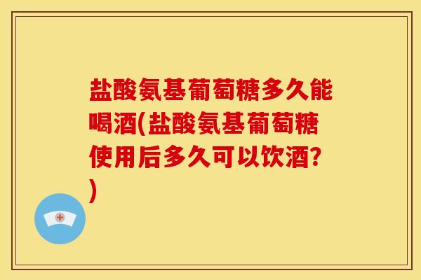 盐酸氨基葡萄糖多久能喝酒(盐酸氨基葡萄糖使用后多久可以饮酒？)