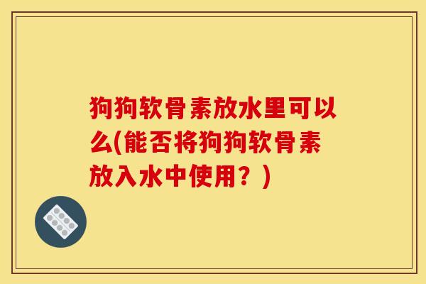 狗狗软骨素放水里可以么(能否将狗狗软骨素放入水中使用？)