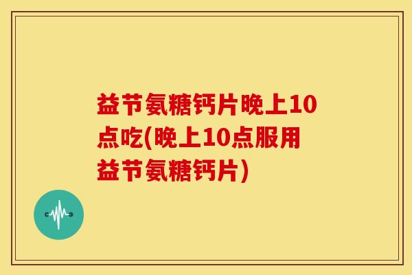 益节氨糖钙片晚上10点吃(晚上10点服用益节氨糖钙片)