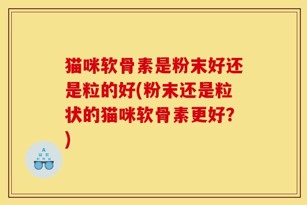 猫咪软骨素是粉末好还是粒的好(粉末还是粒状的猫咪软骨素更好？)