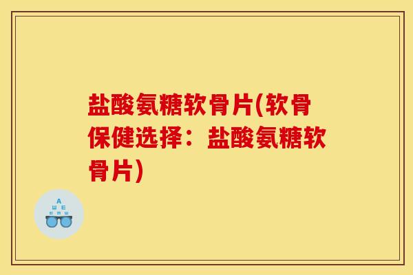 盐酸氨糖软骨片(软骨保健选择：盐酸氨糖软骨片)