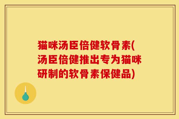 猫咪汤臣倍健软骨素(汤臣倍健推出专为猫咪研制的软骨素保健品)