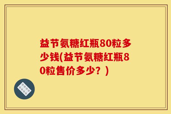益节氨糖红瓶80粒多少钱(益节氨糖红瓶80粒售价多少？)