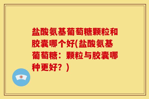 盐酸氨基葡萄糖颗粒和胶囊哪个好(盐酸氨基葡萄糖：颗粒与胶囊哪种更好？)