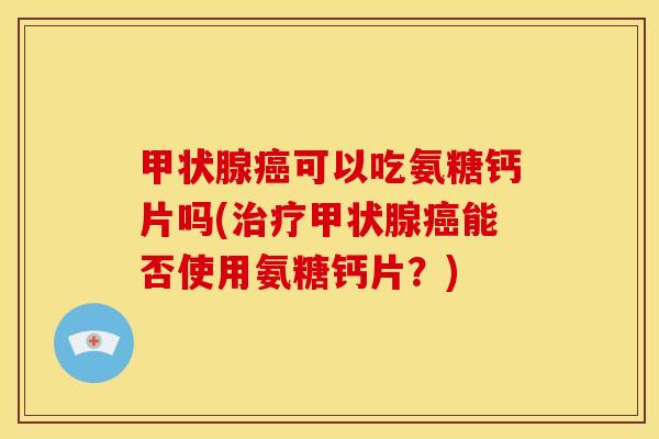 甲状腺癌可以吃氨糖钙片吗(治疗甲状腺癌能否使用氨糖钙片？)