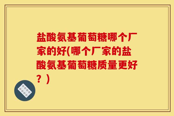 盐酸氨基葡萄糖哪个厂家的好(哪个厂家的盐酸氨基葡萄糖质量更好？)