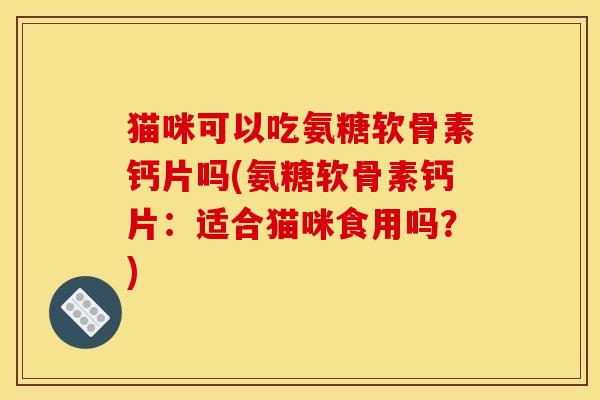 猫咪可以吃氨糖软骨素钙片吗(氨糖软骨素钙片：适合猫咪食用吗？)