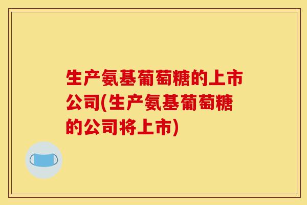 生产氨基葡萄糖的上市公司(生产氨基葡萄糖的公司将上市)