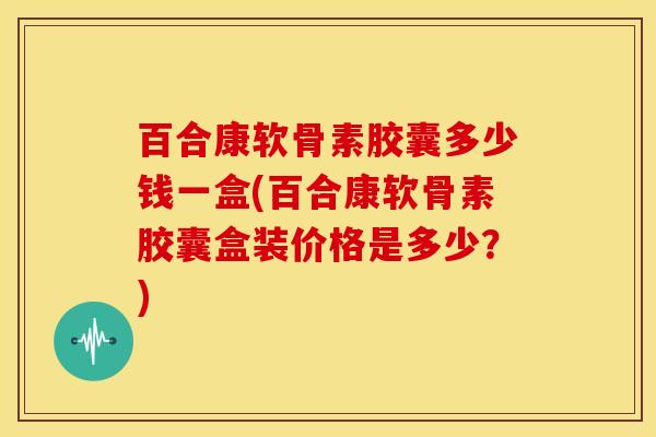 百合康软骨素胶囊多少钱一盒(百合康软骨素胶囊盒装价格是多少？)-第1张图片-关节骑士