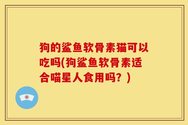狗的鲨鱼软骨素猫可以吃吗(狗鲨鱼软骨素适合喵星人食用吗？)