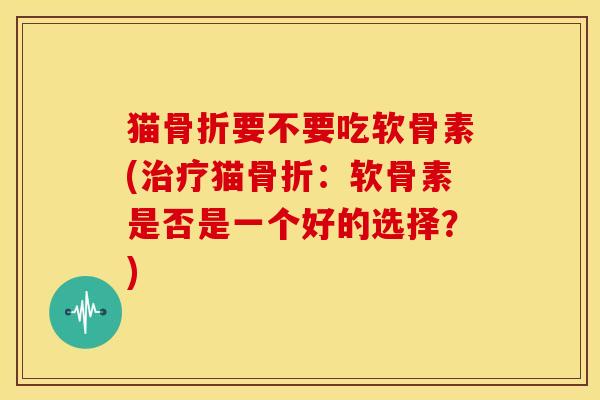 猫骨折要不要吃软骨素(治疗猫骨折：软骨素是否是一个好的选择？)