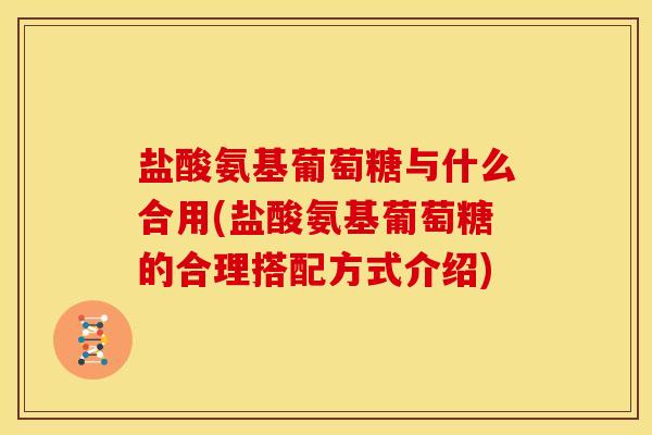 盐酸氨基葡萄糖与什么合用(盐酸氨基葡萄糖的合理搭配方式介绍)