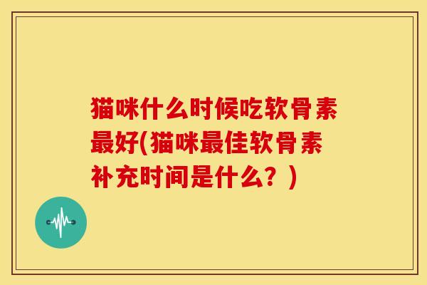 猫咪什么时候吃软骨素最好(猫咪最佳软骨素补充时间是什么？)