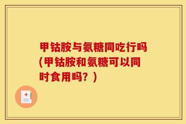 甲钴胺与氨糖同吃行吗(甲钴胺和氨糖可以同时食用吗？)