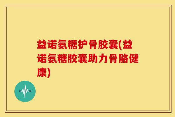 益诺氨糖护骨胶囊(益诺氨糖胶囊助力骨骼健康)