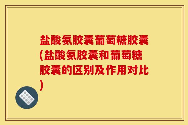 盐酸氨胶囊葡萄糖胶囊(盐酸氨胶囊和葡萄糖胶囊的区别及作用对比)-第1张图片-关节骑士