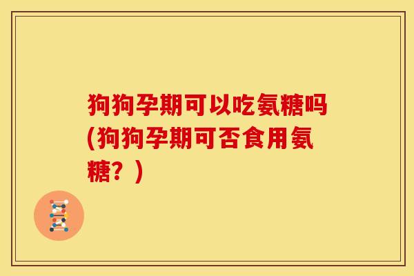 狗狗孕期可以吃氨糖吗(狗狗孕期可否食用氨糖？)