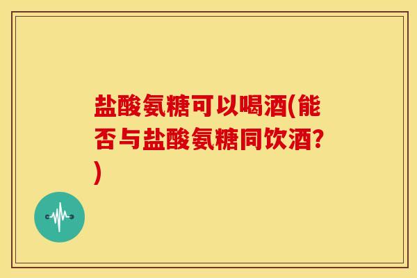 盐酸氨糖可以喝酒(能否与盐酸氨糖同饮酒？)