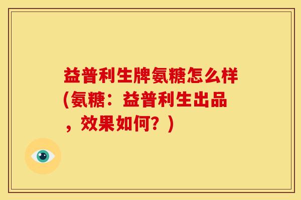 益普利生牌氨糖怎么样(氨糖：益普利生出品，效果如何？)
