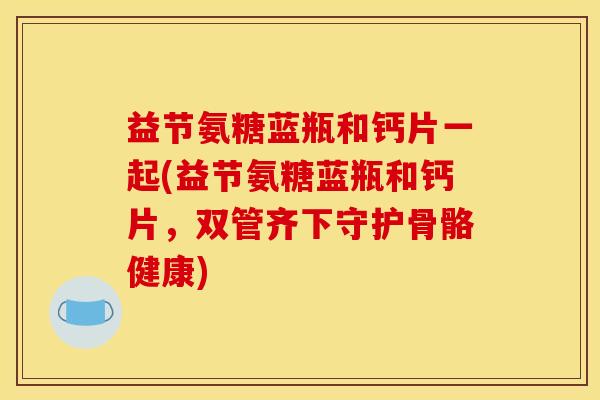 益节氨糖蓝瓶和钙片一起(益节氨糖蓝瓶和钙片，双管齐下守护骨骼健康)