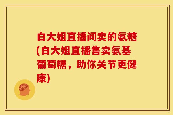 白大姐直播间卖的氨糖(白大姐直播售卖氨基葡萄糖，助你关节更健康)