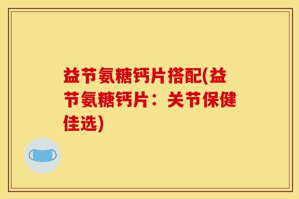 益节氨糖钙片搭配(益节氨糖钙片：关节保健佳选)