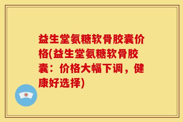 益生堂氨糖软骨胶囊价格(益生堂氨糖软骨胶囊：价格大幅下调，健康好选择)