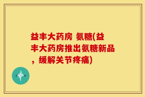 益丰大药房 氨糖(益丰大药房推出氨糖新品，缓解关节疼痛)