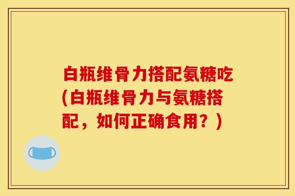 白瓶维骨力搭配氨糖吃(白瓶维骨力与氨糖搭配,如何正确食用?)-第1张图片-关节骑士 白瓶维骨力搭配氨糖吃(白瓶维骨力与氨糖搭配,如何正确食用?)-第1张图片-关节骑士