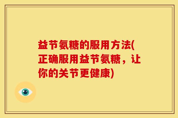 益节氨糖的服用方法(正确服用益节氨糖，让你的关节更健康)