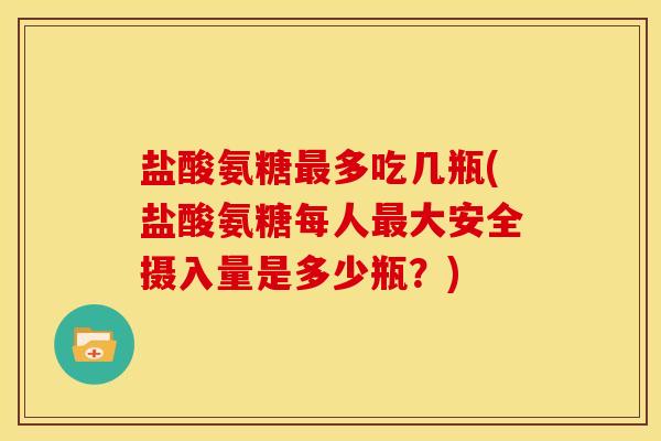 盐酸氨糖最多吃几瓶(盐酸氨糖每人最大安全摄入量是多少瓶？)