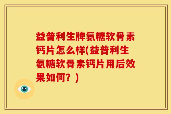 益普利生牌氨糖软骨素钙片怎么样(益普利生氨糖软骨素钙片用后效果如何？)