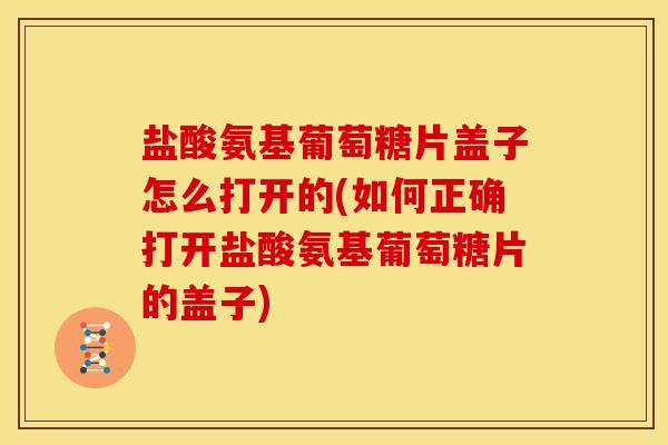 盐酸氨基葡萄糖片盖子怎么打开的(如何正确打开盐酸氨基葡萄糖片的盖子)
