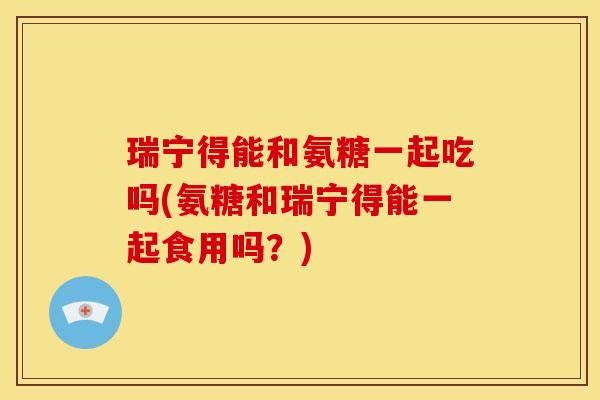 瑞宁得能和氨糖一起吃吗(氨糖和瑞宁得能一起食用吗？)