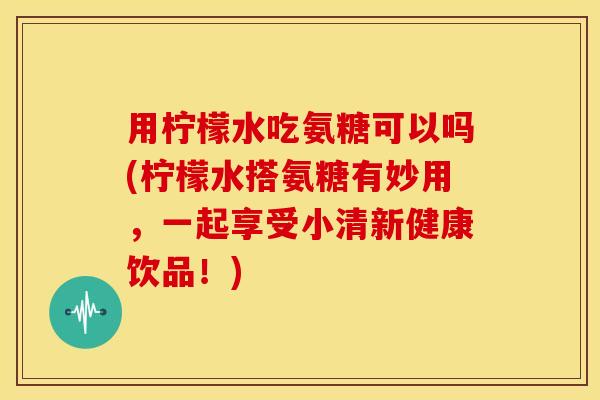 用柠檬水吃氨糖可以吗(柠檬水搭氨糖有妙用，一起享受小清新健康饮品！)