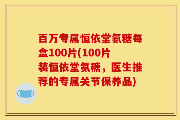 百万专属恒依堂氨糖每盒100片(100片装恒依堂氨糖，医生推荐的专属关节保养品)
