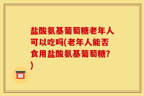 盐酸氨基葡萄糖老年人可以吃吗(老年人能否食用盐酸氨基葡萄糖？)