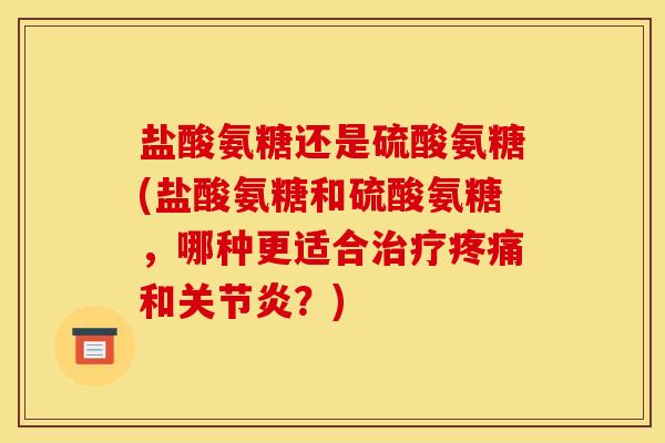 盐酸氨糖还是硫酸氨糖(盐酸氨糖和硫酸氨糖，哪种更适合治疗疼痛和关节炎？)