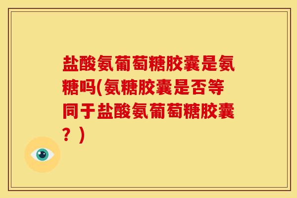 盐酸氨葡萄糖胶囊是氨糖吗(氨糖胶囊是否等同于盐酸氨葡萄糖胶囊？)