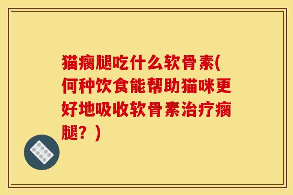 猫瘸腿吃什么软骨素(何种饮食能帮助猫咪更好地吸收软骨素治疗瘸腿？)