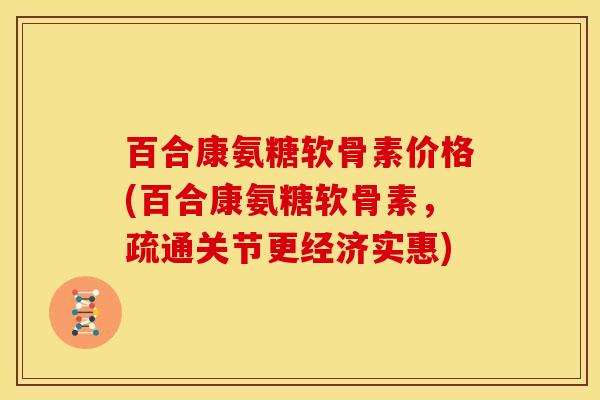 百合康氨糖软骨素价格(百合康氨糖软骨素，疏通关节更经济实惠)
