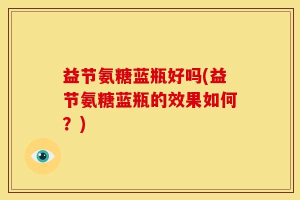 益节氨糖蓝瓶好吗(益节氨糖蓝瓶的效果如何?)-第1张图片-关节骑士 益节氨糖蓝瓶好吗(益节氨糖蓝瓶的效果如何?)-第1张图片-关节骑士