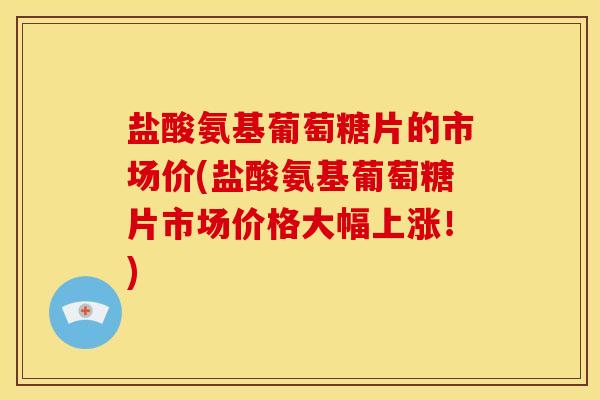 盐酸氨基葡萄糖片的市场价(盐酸氨基葡萄糖片市场价格大幅上涨！)