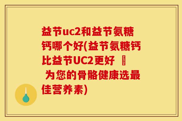 益节uc2和益节氨糖钙哪个好(益节氨糖钙比益节UC2更好 – 为您的骨骼健康选最佳营养素)